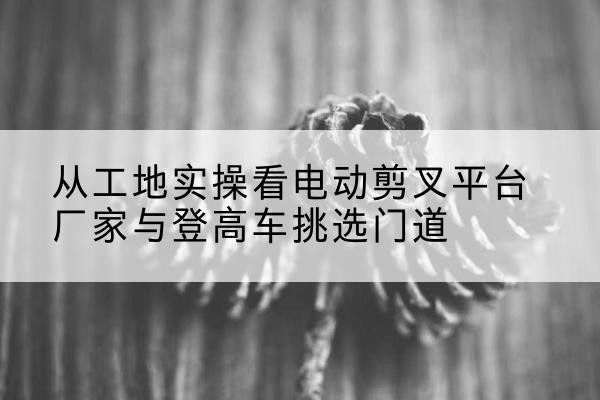西双版纳电动剪叉升降平台厂家-从工地实操看电动剪叉平台厂家与登高车挑选门道