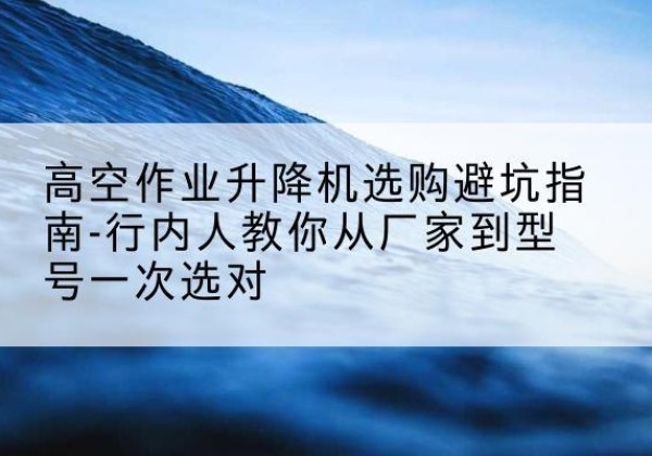 西双版纳升降平台厂家-高空作业升降机选购避坑指南-行内人教你从厂家到型号一次选对