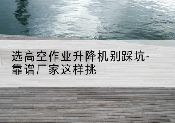 西双版纳剪叉式升降机厂家-选高空作业升降机别踩坑-靠谱厂家这样挑