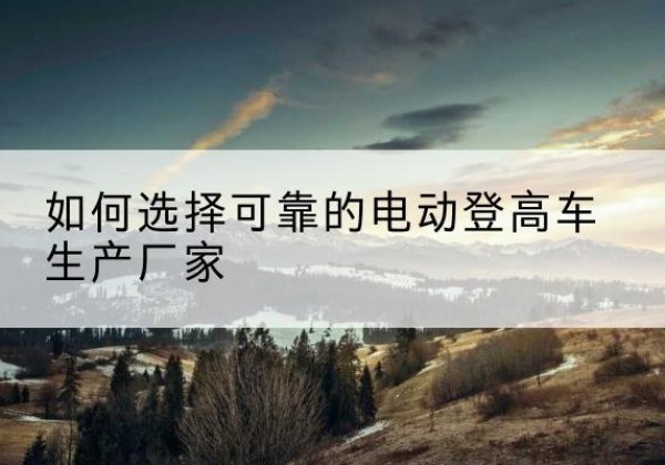 西双版纳电动登高车厂家-如何选择可靠的电动登高车生产厂家