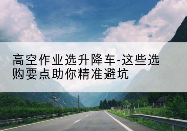西双版纳升降车厂家-高空作业选升降车-这些选购要点助你*避坑