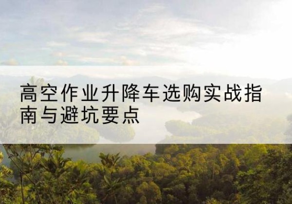 西双版纳升降车怎么选-高空作业升降车选购实战指南与避坑要点