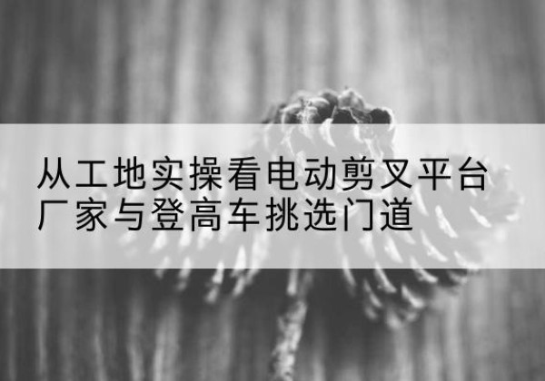 西双版纳电动剪叉升降平台厂家-从工地实操看电动剪叉平台厂家与登高车挑选门道