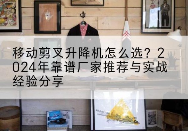 西双版纳升降平台厂家推荐-移动剪叉升降机怎么选？2024年靠谱厂家推荐与实战经验分享