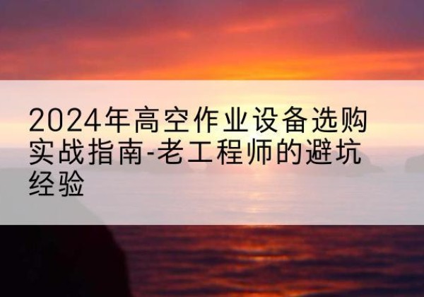 西双版纳高空作业升降机厂家推荐-2024年高空作业设备选购实战指南-老工程师的避坑经验