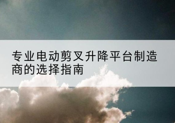 西双版纳电动剪叉升降平台厂家-专业电动剪叉升降平台制造商的选择指南